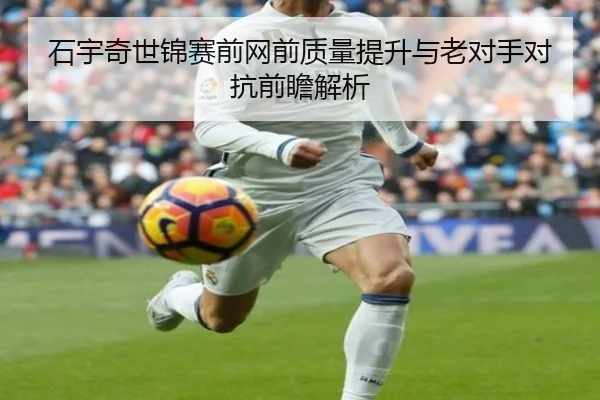 石宇奇世锦赛前网前质量提升与老对手对抗前瞻解析